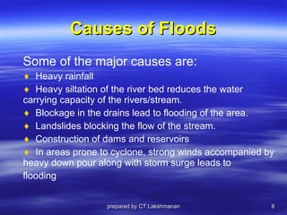 Causes of Floods Some of the major causes are: Heavy rainfall Heavy siltation of the river bed reduces the water carrying capacity of the rivers/stream. Blockage in the drains lead to flooding of the area. Landslides blocking the flow of the stream. Construction of dams and reservoirs In areas prone to cyclone, strong winds accompanied by heavy down pour along with storm surge leads to flooding prepared by CT.Lakshmanan 