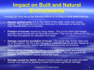 Impact on Built and Natural Environments Flooding can have any of the following effects on housing or other small buildings. Houses washed away  due to the impact of the water under high stream velocity. The houses are commonly destroyed or dislocated so severly that their reconstruction is not feasible. Flotation of houses  caused by rising waters. This occurs when light-weight, typically wood houses are not securely anchored. They can be removed too far from their foundations for relocation and repair. Damage caused by inundation of house . The house may remain intact and on its foundation, but the water damage to materials may be severe. Repair is often feasible but may require special procedures to dry out properly. Undercutting of house . The velocity of the water may scour and erode the house’s foundation or the earth under the foundation. This may result in the collapse of the house or require substantial repair. Damage caused by debris . Massive floating objects such as trees and other houses may impact on standing houses and cause significant damage. prepared by CT.Lakshmanan 