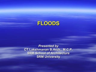 FLOODS
FLOODS
Presented by
Presented by
CT.Lakshmanan B.Arch., M.C.P.
CT.Lakshmanan B.Arch., M.C.P.
SRM School of Architecture
SRM School of Architecture
SRM University
SRM University
 