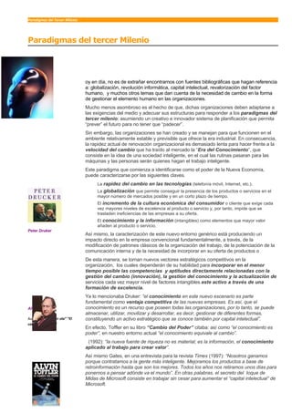 Paradigmas del Tercer Milenio




Paradigmas del tercer Milenio


H
                                oy en día, no es de extrañar encontrarnos con fuentes bibliográficas que hagan referencia
                                a: globalización, revolución informática, capital intelectual, revalorización del factor
                                humano, y muchos otros temas que dan cuenta de la necesidad de cambio en la forma
                                de gestionar el elemento humano en las organizaciones.
                                Mucho menos asombroso es el hecho de que, dichas organizaciones deben adaptarse a
                                las exigencias del medio y adecuar sus estructuras para responder a los paradigmas del
                                tercer milenio; asumiendo un creativo e innovador sistema de planificación que permita
                                “prever” el futuro para no tener que “padecer”.
                                Sin embargo, las organizaciones se han creado y se manejan para que funcionen en el
                                ambiente relativamente estable y previsible que ofrece la era industrial. En consecuencia,
                                la rapidez actual de renovación organizacional es demasiado lenta para hacer frente a la
                                velocidad del cambio que ha traído al mercado la “Era del Conocimiento”, que
                                consiste en la idea de una sociedad inteligente, en el cual las rutinas pasaran para las
                                máquinas y las personas serán quienes hagan el trabajo inteligente.
                                Este paradigma que comienza a identificarse como el poder de la Nueva Economía,
                                puede caracterizarse por las siguientes claves.
                                     La rapidez del cambio en las tecnologías (telefonía móvil, Internet, etc.).
                                     La globalización que permite conseguir la presencia de los productos o servicios en el
                                     mayor número de mercados posible y en un corto plazo de tiempo.
                                     El incremento de la cultura económica del consumidor o cliente que exige cada
                                     vez mayores niveles de excelencia al producto o servicio y, por tanto, impide que se
                                     trasladen ineficiencias de las empresas a su oferta.
                                     El conocimiento y la información (intangibles) como elementos que mayor valor
                                     añaden al producto o servicio.
Peter Druker
                                Así mismo, la caracterización de este nuevo entorno genérico está produciendo un
                                impacto directo en la empresa convencional fundamentalmente, a través, de la
                                modificación de patrones clásicos de la organización del trabajo, de la potenciación de la
                                comunicación interna y de la necesidad de incorporar en su oferta de productos o
                                De esta manera, se tornan nuevos vectores estratégicos competitivos en la
                                organización, los cuales dependerán de su habilidad para incorporar en el menor
                                tiempo posible las competencias y aptitudes directamente relacionadas con la
                                gestión del cambio (innovación), la gestión del conocimiento y la actualización de
                                servicios cada vez mayor nivel de factores intangibles.este activo a través de una
                                formación de excelencia.
                                Ya lo mencionaba Druker: “el conocimiento en este nuevo escenario es parte
                                fundamental como ventaja competitiva de las nuevas empresas. Es así, que el
                                conocimiento es un recurso que poseen todas las organizaciones, por lo tanto, se puede
Alvin Toffler
                                almacenar, utilizar, movilizar y desarrollar, es decir, gestionar de diferentes formas,
                                constituyendo un activo estratégico que se conoce también por capital intelectual”.
Autor de “La tercer ola” “El
cambio de Poder“
                                En efecto, Toffler en su libro “Cambio del Poder” citaba: así como “el conocimiento es
                                poder”, en nuestro entorno actual “el conocimiento equivale al cambio”.
                                 (1992): “la nueva fuente de riqueza no es material; es la información, el conocimiento
                                aplicado al trabajo para crear valor”.
                                Así mismo Gates, en una entrevista para la revista Times (1997): “Nosotros ganamos
                                porque contratamos a la gente más inteligente. Mejoramos los productos a base de
                                retroinformación hasta que son los mejores. Todos los años nos retiramos unos días para
                                ponernos a pensar adónde va el mundo”. En otras palabras, el secreto del toque de
                                Midas de Microsoft consiste en trabajar sin cesar para aumentar el “capital intelectual” de
                                Microsoft.
 