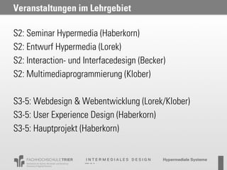 Veranstaltungen im Lehrgebiet

S2: Seminar Hypermedia (Haberkorn)
S2: Entwurf Hypermedia (Lorek)
S2: Interaction- und Interfacedesign (Becker)
S2: Multimediaprogrammierung (Klober)

S3-5: Webdesign & Webentwicklung (Lorek/Klober)
S3-5: User Experience Design (Haberkorn)
S3-5: Hauptprojekt (Haberkorn)
 