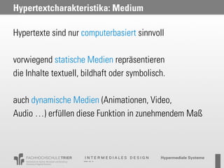 Hypertextcharakteristika: Medium

Hypertexte sind nur computerbasiert sinnvoll

vorwiegend statische Medien repräsentieren
die Inhalte textuell, bildhaft oder symbolisch.

auch dynamische Medien (Animationen, Video,
Audio …) erfüllen diese Funktion in zunehmendem Maß
 