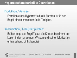 Hypertextcharakteristika: Operationen

Produktion / Autoren:
  Erstellen eines Hypertexts durch Autoren ist in der
  Regel eine nichtsequentielle Tätigkeit.

Konsumption / Leser/Rezipienten:
  Reihenfolge des Zugriffs auf die Knoten bestimmt der
  Leser, indem er seinem Wissen und seiner Motivation
  entsprechend Links benutzt
 