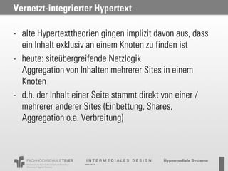 Vernetzt-integrierter Hypertext

- alte Hypertexttheorien gingen implizit davon aus, dass
  ein Inhalt exklusiv an einem Knoten zu finden ist
- heute: siteübergreifende Netzlogik
  Aggregation von Inhalten mehrerer Sites in einem
  Knoten
- d.h. der Inhalt einer Seite stammt direkt von einer /
  mehrerer anderer Sites (Einbettung, Shares,
  Aggregation o.a. Verbreitung)
 
