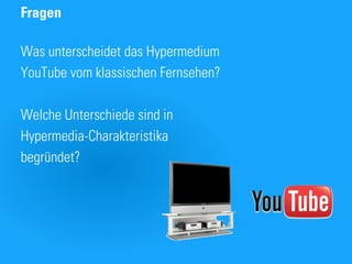 Fragen

Was unterscheidet das Hypermedium
YouTube vom klassischen Fernsehen?

Welche Unterschiede sind in
Hypermedia-Charakteristika
begründet?
 