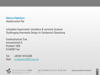 Marcus Haberkorn
Akademischer Rat

Lehrgebiet Hypermedia: Interaktive & vernetzte Systeme
Studiengang Intermedia Design im Fachbereich Gestaltung

Fachhochschule Trier
Irminenfreihof 8
Postfach 1826
D-54208 Trier

Tel.  +49 651 8103-839
Mail: m.haberkorn@fh-trier.de


                                                          69
 