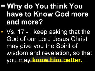 = Why do You think You have to Know God more and more?  Vs. 17 - I keep asking that the God of our Lord Jesus Christ may give you the Spirit of wisdom and revelation, so that you may  know him better. 