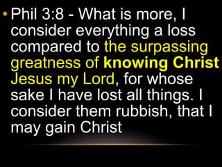 Phil 3:8 - What is more, I consider everything a loss compared to  the surpassing greatness of  knowing Christ  Jesus my Lord , for whose sake I have lost all things. I consider them rubbish, that I may gain Christ 