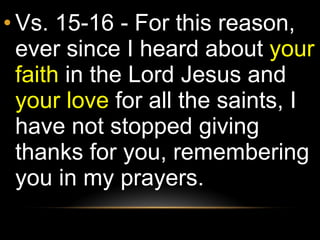 Vs. 15-16 - For this reason, ever since I heard about  your faith  in the Lord Jesus and  your love  for all the saints, I have not stopped giving thanks for you, remembering you in my prayers. 