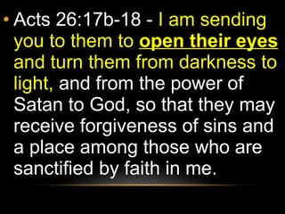 Acts 26:17b-18 -  I am sending you to them to  open their eyes  and turn them from darkness to light,  and from the power of Satan to God, so that they may receive forgiveness of sins and a place among those who are sanctified by faith in me. 