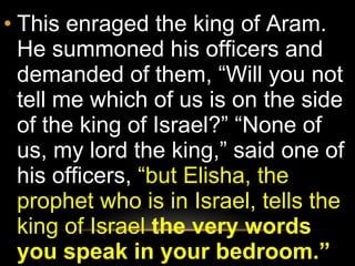 This enraged the king of Aram. He summoned his officers and demanded of them, “Will you not tell me which of us is on the side of the king of Israel?” “None of us, my lord the king,” said one of his officers,  “but Elisha, the prophet who is in Israel, tells the king of Israel  the very words you speak in your bedroom.”  