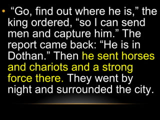 “ Go, find out where he is,” the king ordered, “so I can send men and capture him.” The report came back: “He is in Dothan.” Then  he sent horses and chariots and a strong force there.  They went by night and surrounded the city.  