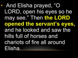 And Elisha prayed, “O LORD, open his eyes so he may see.” Then  the LORD opened the servant’s eyes,  and he looked and saw the hills full of horses and chariots of fire all around Elisha.  