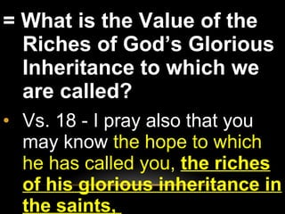 = What is the Value of the Riches of God’s Glorious Inheritance to which we are called?  Vs. 18 - I pray also that you may know  the hope to which he has called you,  the riches of his glorious inheritance in the saints,  