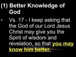 (1) Better Knowledge of God Vs. 17 - I keep asking that the God of our Lord Jesus Christ may give you the Spirit of wisdom and revelation, so that  you may know him better. 