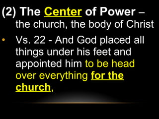 (2) The  Center  of Power  – the church, the body of Christ Vs. 22 - And God placed all things under his feet and appointed him  to be head over everything  for the church ,  