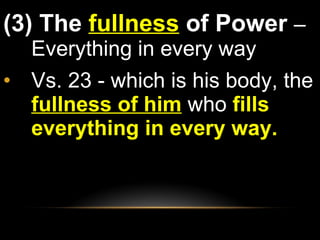(3) The  fullness  of Power  – Everything in every way Vs. 23 - which is his body, the  fullness of him   who  fills everything in every way. 