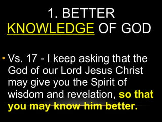 1.  BETTER  KNOWLEDGE   OF GOD  Vs. 17 - I keep asking that the God of our Lord Jesus Christ may give you the Spirit of wisdom and revelation,  so that you may know him better. 