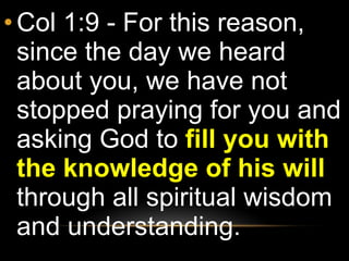 Col 1:9 - For this reason, since the day we heard about you, we have not stopped praying for you and asking God to  fill you with the knowledge of his will  through all spiritual wisdom and understanding. 