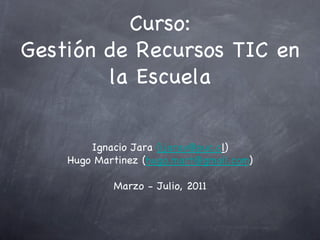 Curso:
Gestión de Recursos TIC en
        la Escuela


        Ignacio Jara (ijarav@puc.cl)
    Hugo Martinez (hugo.mart@gmail.com)

            Marzo - Julio, 2011
 