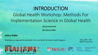 INTRODUCTION
Global Health Workshop: Methods For
Implementation Science in Global Health
April, 20th. 2017
McGill University
Workshop co-organised by REALISME Chair and McGill of Global Health Programs
Valéry Ridde
@equitesante
@valeryridde
 