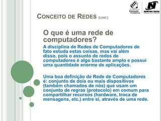 Conceito de Redes (cont.)O que é uma rede de computadores?A disciplina de Redes de Computadores de fato estuda estas coisas, mas vai além disso, pois o assunto de redes de computadores é algo bastante amplo e possui uma quantidade enorme de aplicações.Uma boa definição de Rede de Computadores é: conjunto de dois ou mais dispositivos (também chamados de nós) que usam um conjunto de regras (protocolo) em comum para compartilhar recursos (hardware, troca de mensagens, etc.) entre si, através de uma rede.