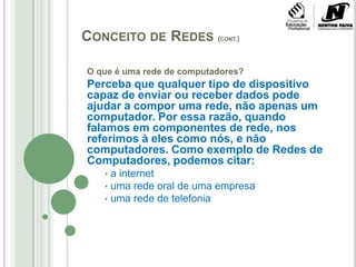 Conceito de Redes (cont.)O que é uma rede de computadores?Perceba que qualquer tipo de dispositivo capaz de enviar ou receber dados pode ajudar a compor uma rede, não apenas um computador. Por essa razão, quando falamos em componentes de rede, nos referimos à eles como nós, e não computadores. Como exemplo de Redes de Computadores, podemos citar: a internet