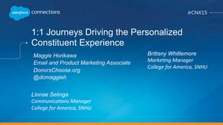 1:1 Journeys Driving the Personalized
Constituent Experience
Linnae Selinga
Communica)ons	
  Manager	
  
College	
  for	
  America,	
  SNHU	
  
	
  
Maggie Horikawa
Email and Product Marketing Associate
DonorsChoose.org
@dcmaggieh
Brittany Whittemore
Marke)ng	
  Manager	
  
College	
  for	
  America,	
  SNHU	
  
	
  
 
