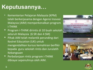 Keputusannya… 
• Kementerian Pelajaran Malaysia (KPM) 
telah berkerjasama dengan Agensi Inovasi 
Malaysia (AIM) memperkenalkan program 
i-THINK 
 Program i-THINK dirintis di 10 buah sekolah 
seluruh Malaysia (6 SR dan 4 SM) 
 Pihak AIM telah melantik perunding dari 
Kestrel Education (UK) untuk 
mengendalikan kursus kemahiran berfikir 
kepada guru sekolah rintis dan Jurulatih 
Kebangsaan 
 Perbelanjaan rintis program i-THINK 
dibiayai sepenuhnya oleh AIM. 
6 
 