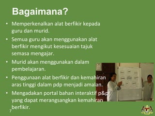 Bagaimana? 
• Memperkenalkan alat berfikir kepada 
guru dan murid. 
• Semua guru akan menggunakan alat 
berfikir mengikut kesesuaian tajuk 
semasa mengajar. 
• Murid akan menggunakan dalam 
pembelajaran. 
• Penggunaan alat berfikir dan kemahiran 
aras tinggi dalam pdp menjadi amalan. 
• Mengadakan portal bahan interaktif p&p 
yang dapat merangsangkan kemahiran 
berfikir. 
7 
 