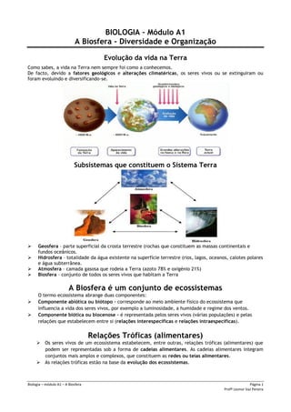 Biologia – módulo A1 – A Biosfera Página 1
Profª Leonor Vaz Pereira
BIOLOGIA – Módulo A1
A Biosfera - Diversidade e Organização
Evolução da vida na Terra
Como sabes, a vida na Terra nem sempre foi como a conhecemos.
De facto, devido a fatores geológicos e alterações climatéricas, os seres vivos ou se extinguiram ou
foram evoluindo e diversificando-se.
Subsistemas que constituem o Sistema Terra
 Geosfera – parte superficial da crosta terrestre (rochas que constituem as massas continentais e
fundos oceânicos.
 Hidrosfera – totalidade da água existente na superfície terrestre (rios, lagos, oceanos, calotes polares
e água subterrânea.
 Atmosfera – camada gasosa que rodeia a Terra (azoto 78% e oxigénio 21%)
 Biosfera – conjunto de todos os seres vivos que habitam a Terra
A Biosfera é um conjunto de ecossistemas
O termo ecossistema abrange duas componentes:
 Componente abiótica ou biótopo – corresponde ao meio ambiente físico do ecossistema que
influencia a vida dos seres vivos, por exemplo a luminosidade, a humidade e regime dos ventos.
 Componente biótica ou biocenose – é representada pelos seres vivos (várias populações) e pelas
relações que estabelecem entre si (relações interespecíficas e relações intraespecíficas).
Relações Tróficas (alimentares)
 Os seres vivos de um ecossistema estabelecem, entre outras, relações tróficas (alimentares) que
podem ser representadas sob a forma de cadeias alimentares. As cadeias alimentares integram
conjuntos mais amplos e complexos, que constituem as redes ou teias alimentares.
 As relações tróficas estão na base da evolução dos ecossistemas.
 