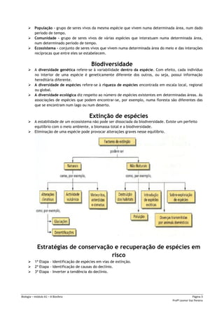 Biologia – módulo A1 – A Biosfera Página 3
Profª Leonor Vaz Pereira
 População – grupo de seres vivos da mesma espécie que vivem numa determinada área, num dado
período de tempo.
 Comunidade – grupo de seres vivos de várias espécies que interatuam numa determinada área,
num determinado período de tempo.
 Ecossistema – conjunto de seres vivos que vivem numa determinada área do meio e das interações
recíprocas que entre eles se estabelecem.
Biodiversidade
 A diversidade genética refere-se à variabilidade dentro da espécie. Com efeito, cada indivíduo
no interior de uma espécie é geneticamente diferente dos outros, ou seja, possui informação
hereditária diferente.
 A diversidade de espécies refere-se à riqueza de espécies encontrada em escala local, regional
ou global.
 A diversidade ecológica diz respeito ao número de espécies existentes em determinadas áreas. As
associações de espécies que podem encontrar-se, por exemplo, numa floresta são diferentes das
que se encontram num lago ou num deserto.
Extinção de espécies
 A estabilidade de um ecossistema não pode ser dissociada da biodiversidade. Existe um perfeito
equilíbrio com o meio ambiente, a biomassa total e a biodiversidade.
 Eliminação de uma espécie pode provocar alterações graves nesse equilíbrio.
Estratégias de conservação e recuperação de espécies em
risco
 1ª Etapa – Identificação de espécies em vias de extinção.
 2ª Etapa – Identificação de causas do declínio.
 3ª Etapa – Inverter a tendência do declínio.
 