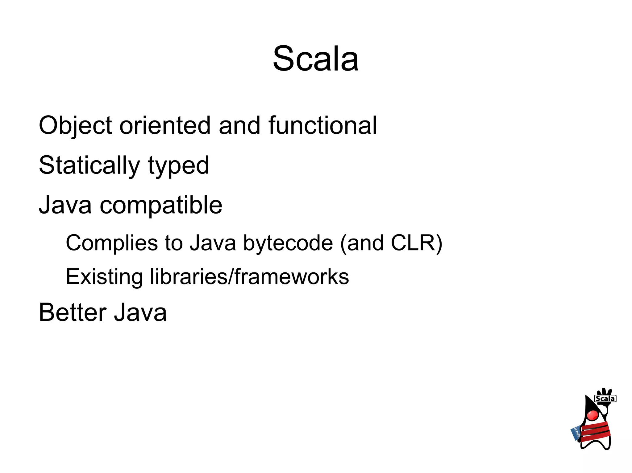 Scala
Object oriented and functional
Statically typed
Java compatible
  Complies to Java bytecode (and CLR)
  Existing libraries/frameworks
Better Java
 