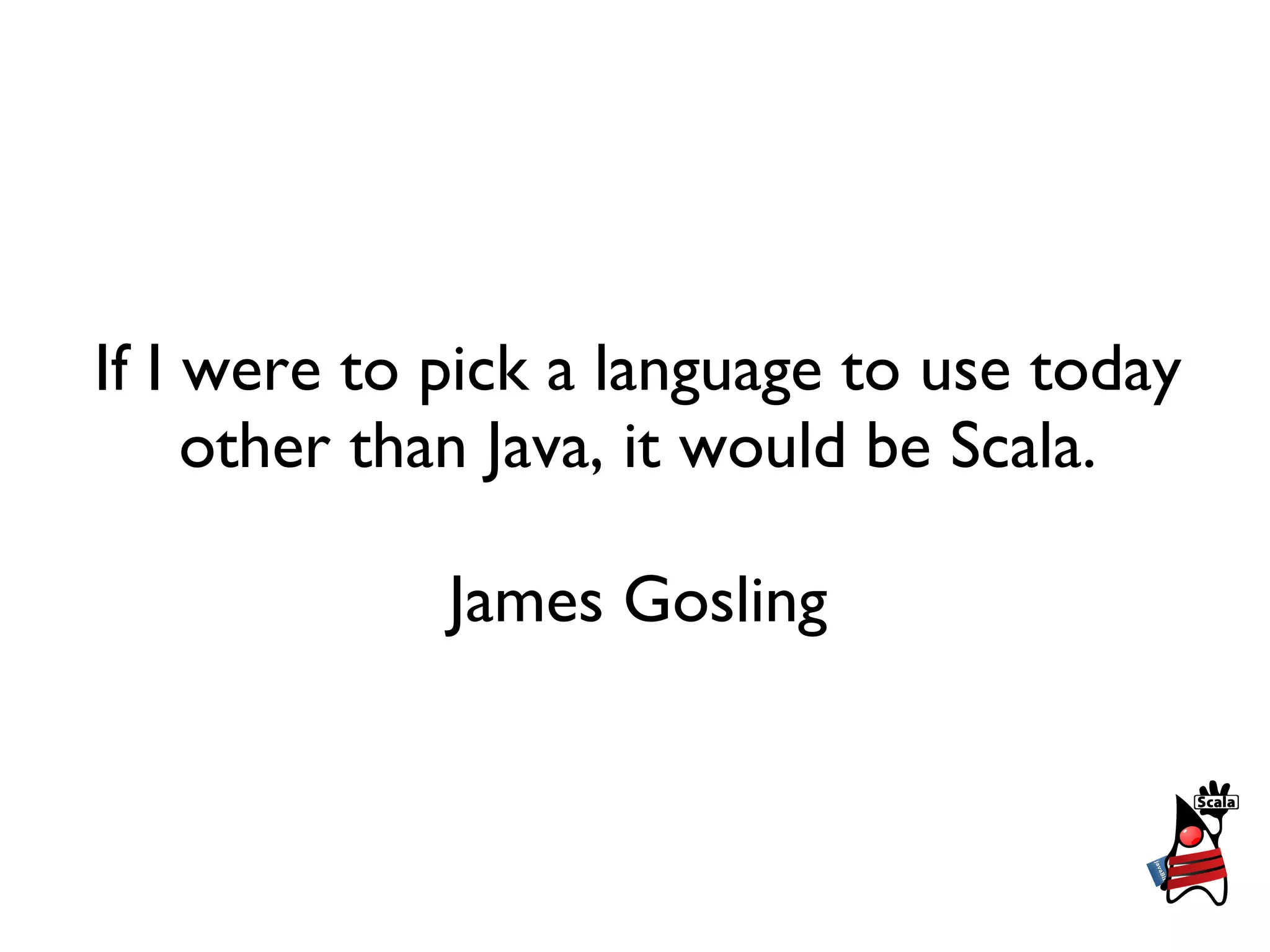 If I were to pick a language to use today
     other than Java, it would be Scala.

             James Gosling
 