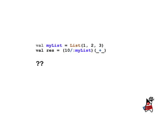 val myList = List(1, 2, 3)
val res = (10/:myList)(_+_)


??
 