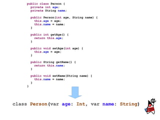 public class Person {
      private int age;
      private String name;

        public Person(int age, String name) {
          this.age = age;
          this.name = name;
        }

        public int getAge() {
          return this.age;
        }

        public void setAge(int age) {
          this.age = age;
        }

        public String getName() {
          return this.name;
        }

        public void setName(String name) {
          this.name = name;
        }
    }




class Person(var age: Int, var name: String)
 