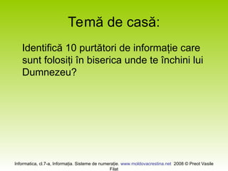 Informatica, cl.7-a, Informaţia. Sisteme de numeraţie. www.moldovacrestina.net 2008 © Preot Vasile
Filat
Temă de casă:
Identifică 10 purtători de informaţie care
sunt folosiţi în biserica unde te închini lui
Dumnezeu?
 