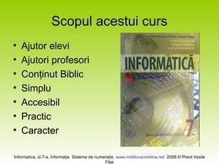 Informatica, cl.7-a, Informaţia. Sisteme de numeraţie. www.moldovacrestina.net 2008 © Preot Vasile
Filat
Scopul acestui curs
• Ajutor elevi
• Ajutori profesori
• Conţinut Biblic
• Simplu
• Accesibil
• Practic
• Caracter
 