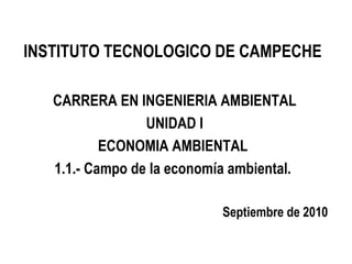 INSTITUTO TECNOLOGICO DE CAMPECHE

   CARRERA EN INGENIERIA AMBIENTAL
                 UNIDAD I
           ECONOMIA AMBIENTAL
   1.1.- Campo de la economía ambiental.

                            Septiembre de 2010
 