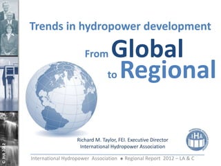 Trends in hydropower development

                                   From       Global
                                             to Regional




                                Richard M. Taylor, FEI. Executive Director
© IHA 2012




                                 International Hydropower Association

             International Hydropower Association      Regional Report 2012 – LA & C
 
