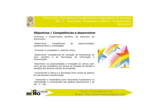 Astronomia: Dos Saberes Fundamentais à Descoberta do Universo
                 STC_7 – Sociedade, Tecnologia e Ciência - Fundamentos
                                                              2010-2011


Objectivos / Competências a desenvolver
-Promover o     conhecimento    científico,   em    particular,   da
Astronomia;

-Desenvolver      competências         de          experimentação,
questionamento e investigação;

-Fomentar a curiosidade e o espírito crítico;

-Desenvolver competências de utilização de ferramentas de
cariz científico e de Tecnologias de Informação e
Comunicação;

-Reconhecer as potencialidades e limitações da ciência, bem
como da sua importância em termos de tomadas de decisão e
posições dos diversos actores da sociedade;

-Compreender a ciência e a tecnologia como corpos de saberes
em permanente transformação;

- Interpretar a matemática como ferramenta fundamental na
interpretação e compreensão dos saberes astronómicos e do
dia – a – dia.


                                                  Email: cno.esag@gmail.com
                                              Blogue: http://www.cnoesag.blogspot.com/
 