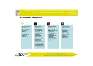 Astronomia: Dos Saberes Fundamentais à Descoberta do Universo
               STC_7 – Sociedade, Tecnologia e Ciência - Fundamentos
                                                            2010-2011

Actividades a desenvolver




  •Visionamento    •Actividades         •Exploração de      •Observações
   de filmes /      práticas;             software de        astronómicas
   apresentações   •Actividades           astronomia;        usando
   em Power         colaborativas;      •Participação em     telescópios
   point;          •Produção de           palestras;         robóticos;
                    documentos          • Participação em   •Observações
  •Produção de      (posters)             sessões de         astronómicas
   textos           relativos às          observação do      usando
   reflexivos;      actividades           Centro de          telescópios
                    desenvolvidas;        Astrofísica da     reflectores;
                                          Universidade do
                   •Publicação
                                          Porto
                    online dos
                    produtos obtidos
                    nas actividades;
                   •Exposição dos
                    produtos obtidos
                    nas actividades;




                                       Email: cno.esag@gmail.com
                                   Blogue: http://www.cnoesag.blogspot.com/
 