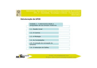 Astronomia: Dos Saberes Fundamentais à Descoberta do Universo
             STC_7 – Sociedade, Tecnologia e Ciência - Fundamentos
                                                          2010-2011

Estruturação da UFCD

         Unidade 1 - A Astronomia desde a
         antiguidade até aos tempos modernos

         1.1. Sessão inicial

         1.2. O Cosmos

         1.3. A Mitologia

         1.4. As Constelações

         1.5. A evolução da concepção do
         Universo

         1.6. O telescópio de Galileu




                                    Email: cno.esag@gmail.com
                                Blogue: http://www.cnoesag.blogspot.com/
 