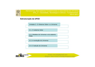 Astronomia: Dos Saberes Fundamentais à Descoberta do Universo
             STC_7 – Sociedade, Tecnologia e Ciência - Fundamentos
                                                          2010-2011

Estruturação da UFCD


         Unidade 2: O Sistema Solar e o Universo



         2.1. O sistema Solar


         2.2. Modelos do Universo e do sistema
         Solar


         2.3. A evolução do Universo


         2.4. O estudo do Universo




                                    Email: cno.esag@gmail.com
                                Blogue: http://www.cnoesag.blogspot.com/
 