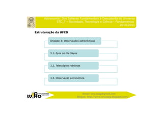 Astronomia: Dos Saberes Fundamentais à Descoberta do Universo
             STC_7 – Sociedade, Tecnologia e Ciência - Fundamentos
                                                          2010-2011

Estruturação da UFCD


         Unidade 3: Observações astronómicas




         3.1. Eyes on the Skyes




         3.2. Telescópios robóticos




         3.3. Observação astronómica




                                    Email: cno.esag@gmail.com
                                Blogue: http://www.cnoesag.blogspot.com/
 