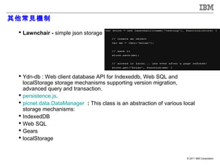 其他常見機制

  Lawnchair - simple json storage




  Ydn-db : Web client database API for Indexeddb, Web SQL and
   localStorage storage mechanisms supporting version migration,
   advanced query and transaction.
  persistence.js.
  picnet.data.DataManager : This class is an abstraction of various local
   storage mechanisms:
  IndexedDB
  Web SQL
  Gears
  localStorage


                                                                      © 2011 IBM Corporation
 