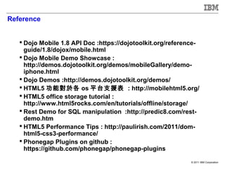 Reference


    Dojo Mobile 1.8 API Doc :https://dojotoolkit.org/reference-
     guide/1.8/dojox/mobile.html
    Dojo Mobile Demo Showcase :
     http://demos.dojotoolkit.org/demos/mobileGallery/demo-
     iphone.html
    Dojo Demos :http://demos.dojotoolkit.org/demos/
    HTML5 功能對於各 os 平台支援表 : http://mobilehtml5.org/
    HTML5 office storage tutorial :
     http://www.html5rocks.com/en/tutorials/offline/storage/
    Rest Demo for SQL manipulation :http://predic8.com/rest-
     demo.htm
    HTML5 Performance Tips : http://paulirish.com/2011/dom-
     html5-css3-performance/
    Phonegap Plugins on github :
     https://github.com/phonegap/phonegap-plugins

                                                             © 2011 IBM Corporation
 