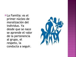 La Familia: es el primer núcleo de moralización del individuo. Ya desde que se nace se aprende el valor de la pertenencia al grupo, el respeto, la conducta a seguir.  