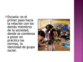 Escuela: es el primer paso hacia la relación con los demás miembros de la sociedad, donde se comienza a poner en práctica las normas, la Identidad de grupo social. 