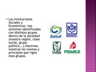 Las Instituciones Sociales y Económicas: nos sentimos identificados con distintos grupos dentro de la sociedad (nuestra región, clase social, grupo político...).Hacemos nuestras las normas y principios que rigen esos grupos. 